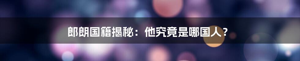 郎朗国籍揭秘：他究竟是哪国人？