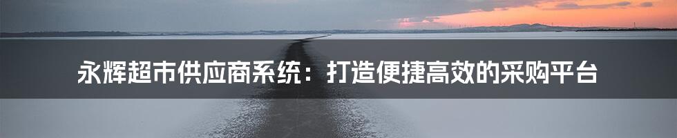 永辉超市供应商系统：打造便捷高效的采购平台