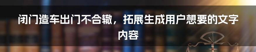 闭门造车出门不合辙，拓展生成用户想要的文字内容