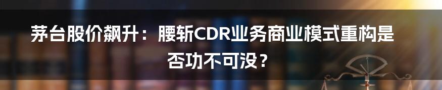 茅台股价飙升：腰斩CDR业务商业模式重构是否功不可没？