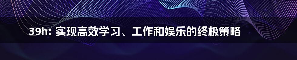 39h: 实现高效学习、工作和娱乐的终极策略