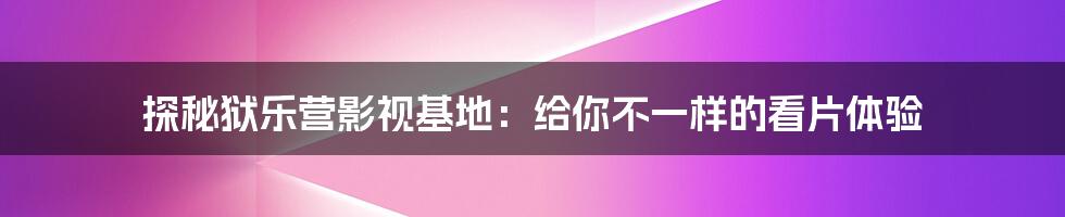 探秘狱乐营影视基地：给你不一样的看片体验