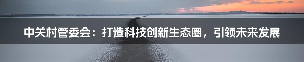 中关村管委会：打造科技创新生态圈，引领未来发展