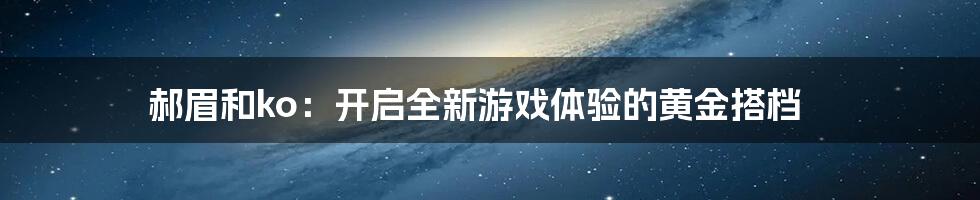 郝眉和ko：开启全新游戏体验的黄金搭档