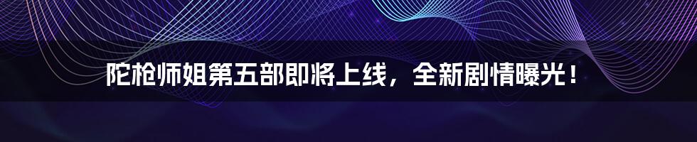 陀枪师姐第五部即将上线，全新剧情曝光！