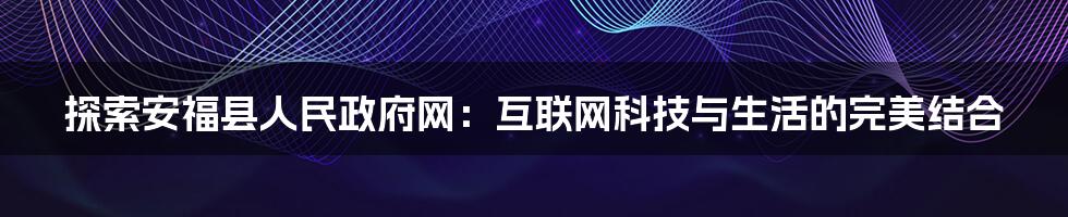 探索安福县人民政府网：互联网科技与生活的完美结合