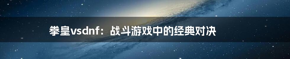 拳皇vsdnf：战斗游戏中的经典对决