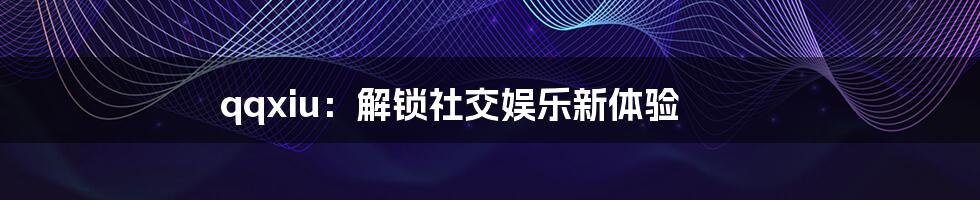 qqxiu：解锁社交娱乐新体验