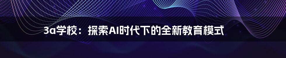 3a学校：探索AI时代下的全新教育模式