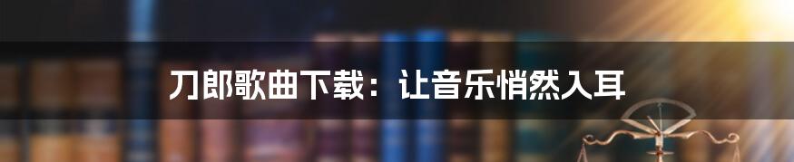 刀郎歌曲下载：让音乐悄然入耳