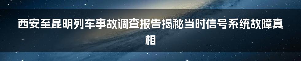 西安至昆明列车事故调查报告揭秘当时信号系统故障真相