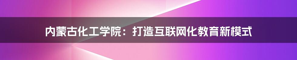 内蒙古化工学院：打造互联网化教育新模式