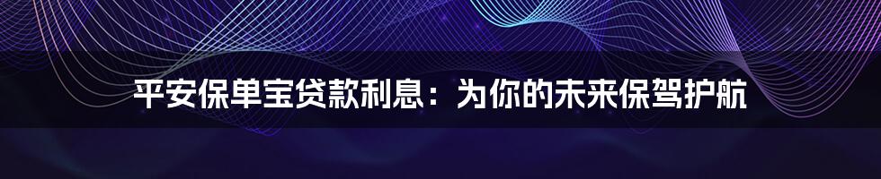 平安保单宝贷款利息：为你的未来保驾护航