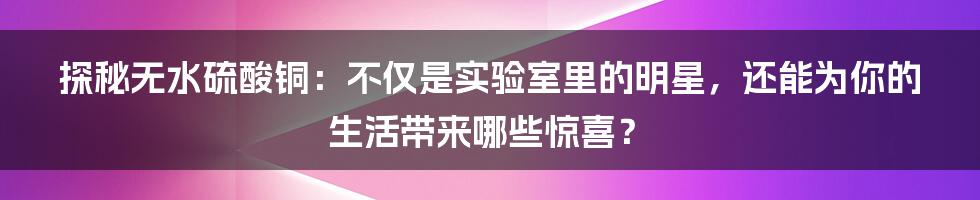 探秘无水硫酸铜：不仅是实验室里的明星，还能为你的生活带来哪些惊喜？