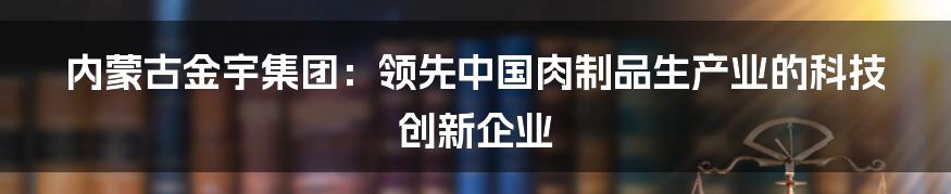 内蒙古金宇集团：领先中国肉制品生产业的科技创新企业