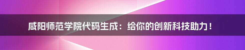 咸阳师范学院代码生成：给你的创新科技助力！