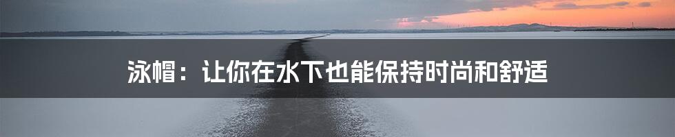 泳帽：让你在水下也能保持时尚和舒适