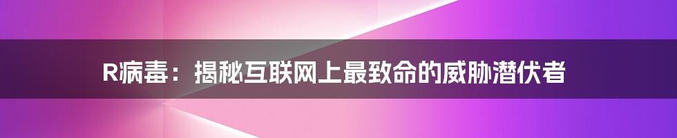 R病毒：揭秘互联网上最致命的威胁潜伏者