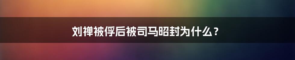 刘禅被俘后被司马昭封为什么？