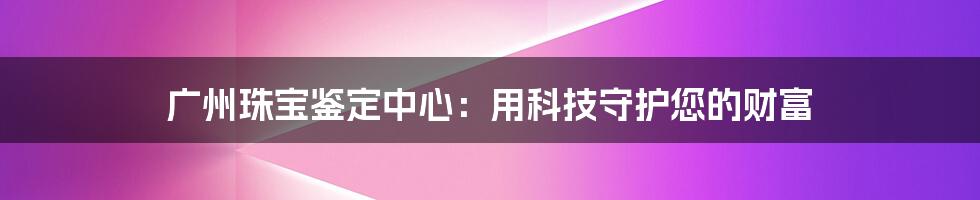 广州珠宝鉴定中心：用科技守护您的财富