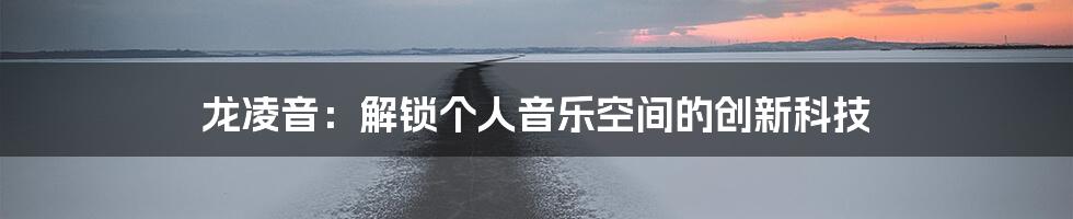 龙凌音：解锁个人音乐空间的创新科技