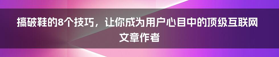 搞破鞋的8个技巧，让你成为用户心目中的顶级互联网文章作者