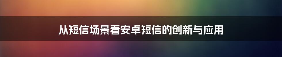 从短信场景看安卓短信的创新与应用