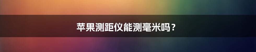 苹果测距仪能测毫米吗？