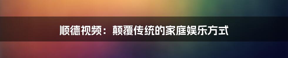 顺德视频：颠覆传统的家庭娱乐方式