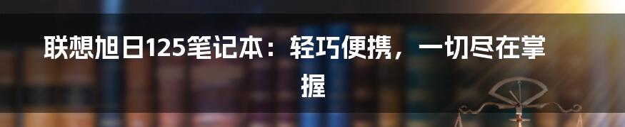 联想旭日125笔记本：轻巧便携，一切尽在掌握