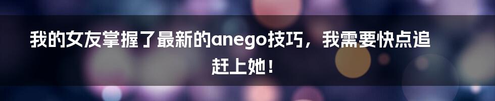 我的女友掌握了最新的anego技巧，我需要快点追赶上她！