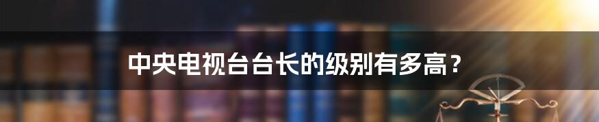 中央电视台台长的级别有多高？