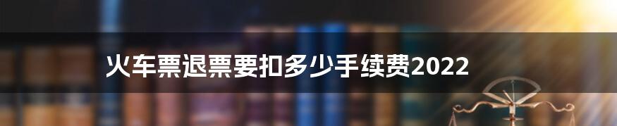 火车票退票要扣多少手续费2022