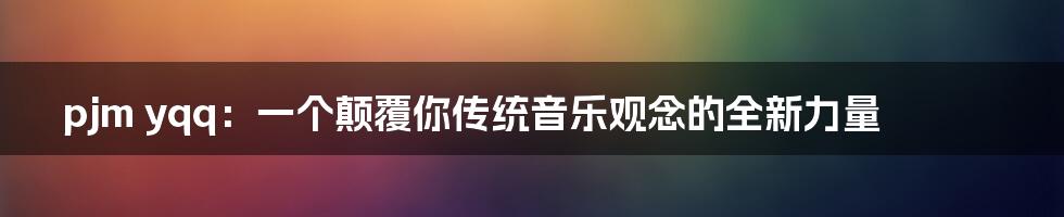 pjm yqq：一个颠覆你传统音乐观念的全新力量