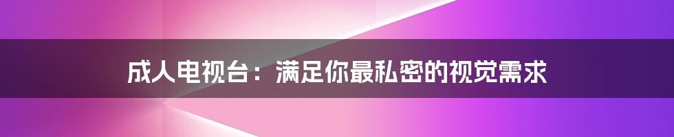 成人电视台：满足你最私密的视觉需求