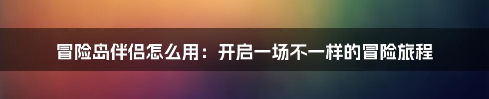 冒险岛伴侣怎么用：开启一场不一样的冒险旅程