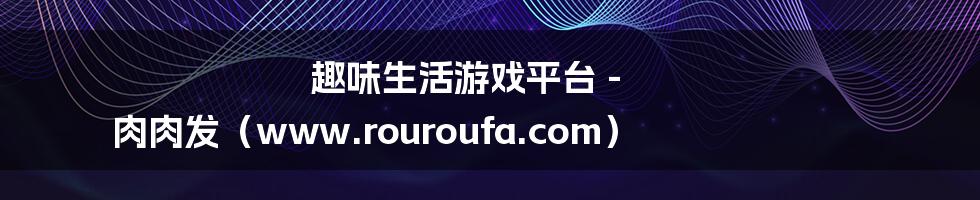 趣味生活游戏平台 - 肉肉发（www.rouroufa.com）