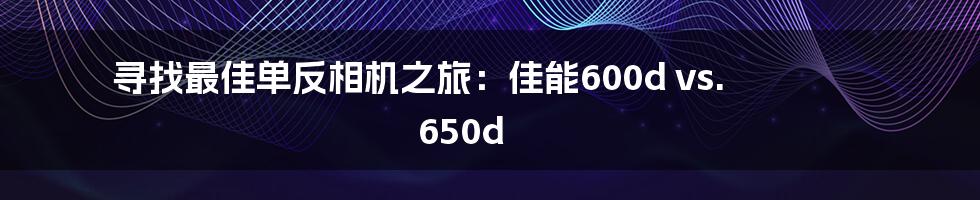 寻找最佳单反相机之旅：佳能600d vs. 650d