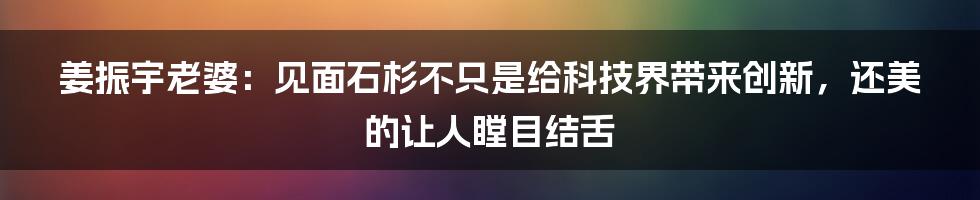 姜振宇老婆：见面石杉不只是给科技界带来创新，还美的让人瞠目结舌