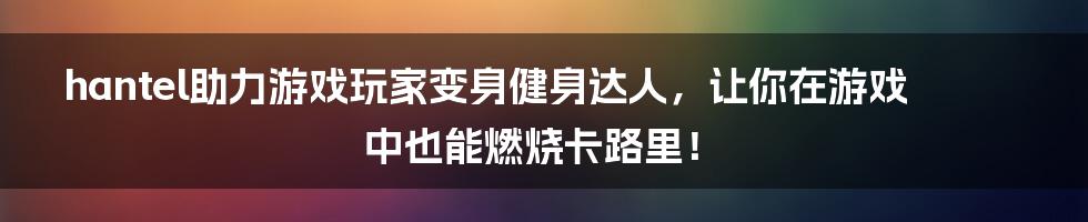 hantel助力游戏玩家变身健身达人，让你在游戏中也能燃烧卡路里！