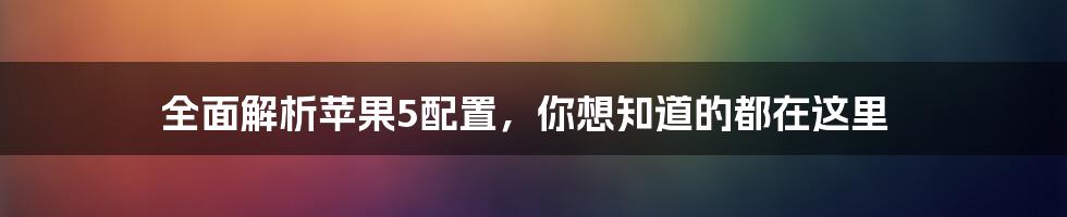 全面解析苹果5配置，你想知道的都在这里