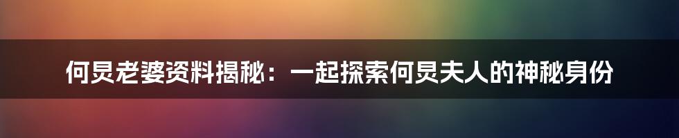 何炅老婆资料揭秘：一起探索何炅夫人的神秘身份