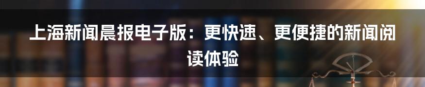 上海新闻晨报电子版：更快速、更便捷的新闻阅读体验