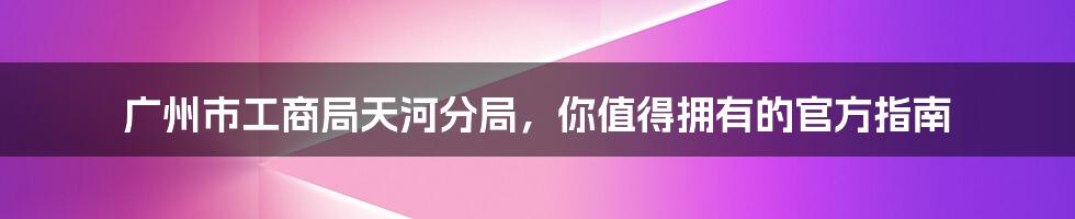 广州市工商局天河分局，你值得拥有的官方指南