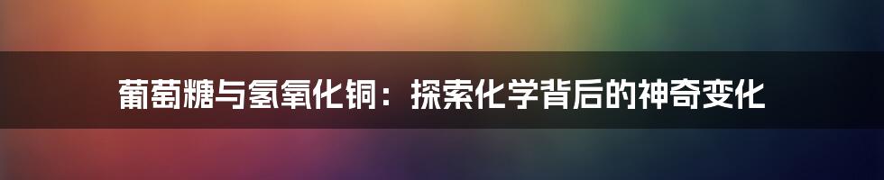 葡萄糖与氢氧化铜：探索化学背后的神奇变化