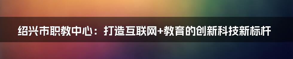 绍兴市职教中心：打造互联网+教育的创新科技新标杆