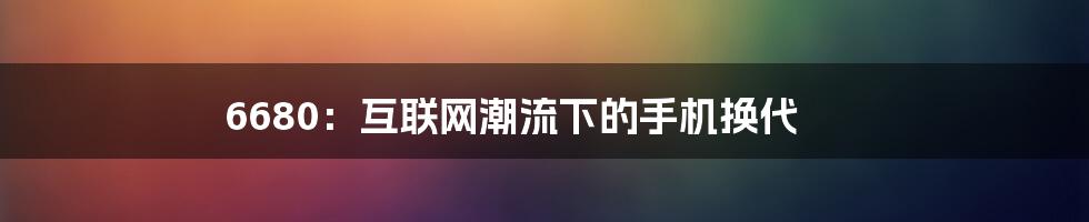 6680：互联网潮流下的手机换代