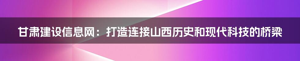 甘肃建设信息网：打造连接山西历史和现代科技的桥梁