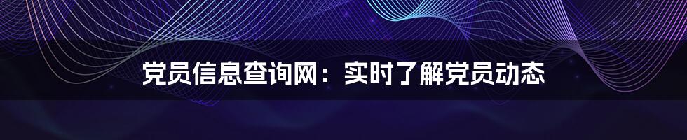 党员信息查询网：实时了解党员动态