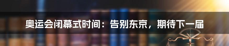 奥运会闭幕式时间：告别东京，期待下一届